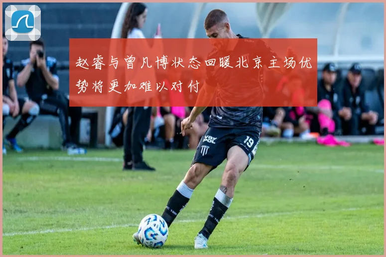赵睿与曾凡博状态回暖北京主场优势将更加难以对付