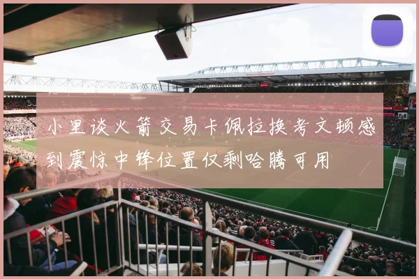 小里谈火箭交易卡佩拉换考文顿感到震惊中锋位置仅剩哈腾可用