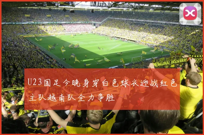 U23国足今晚身穿白色球衣迎战红色主队越南队全力争胜