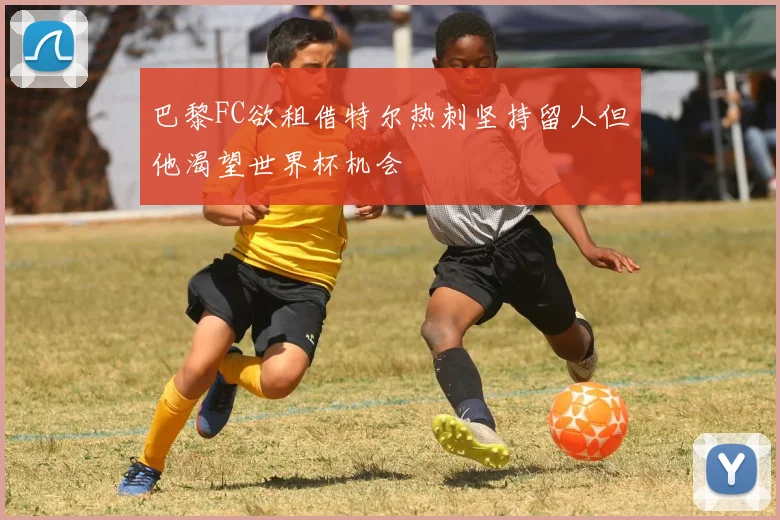 巴黎FC欲租借特尔热刺坚持留人但他渴望世界杯机会