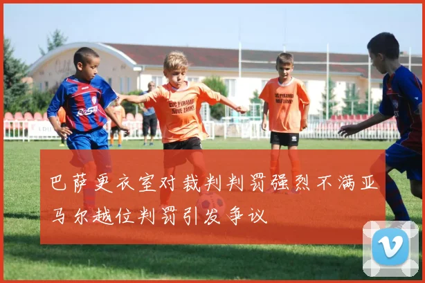 巴萨更衣室对裁判判罚强烈不满亚马尔越位判罚引发争议
