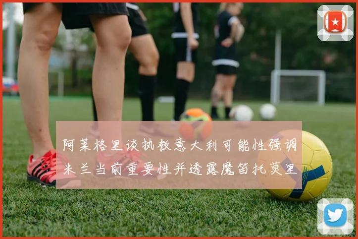 阿莱格里谈执教意大利可能性强调米兰当前重要性并透露魔笛托莫里缺阵消息