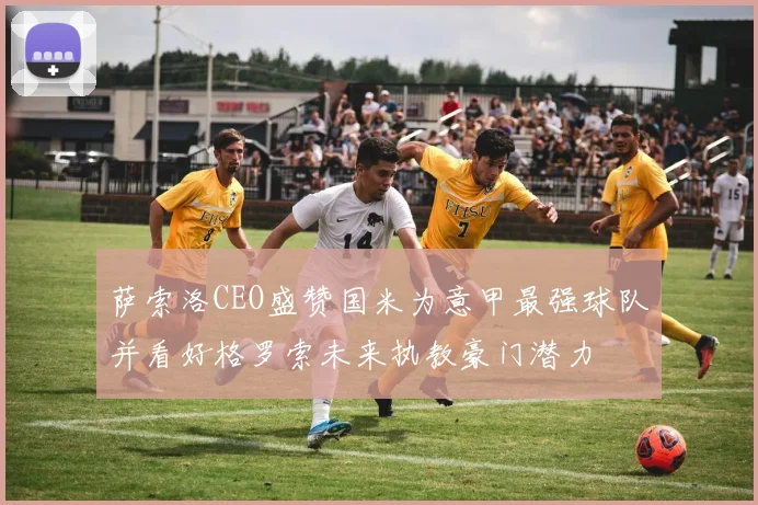 萨索洛CEO盛赞国米为意甲最强球队并看好格罗索未来执教豪门潜力