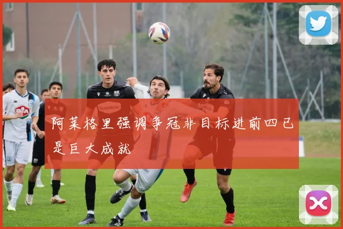 阿莱格里强调争冠非目标进前四已是巨大成就