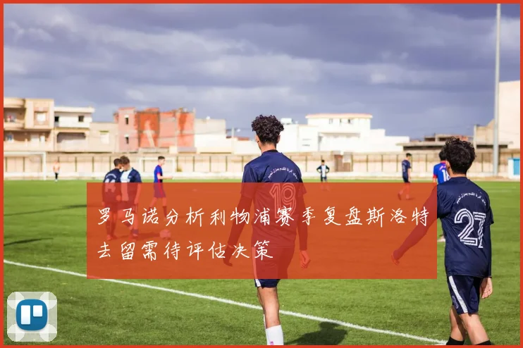 罗马诺分析利物浦赛季复盘斯洛特去留需待评估决策