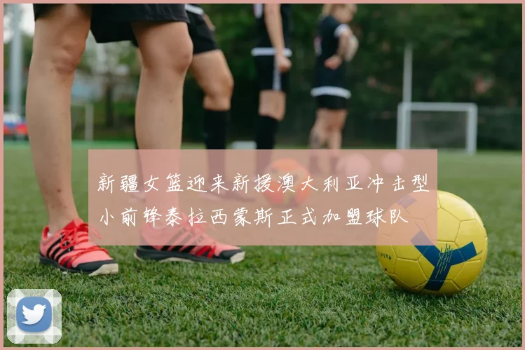 新疆女篮迎来新援澳大利亚冲击型小前锋泰拉西蒙斯正式加盟球队
