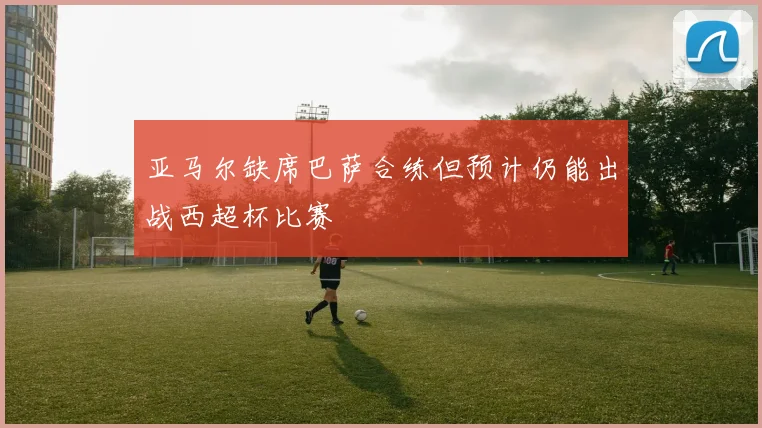 亚马尔缺席巴萨合练但预计仍能出战西超杯比赛