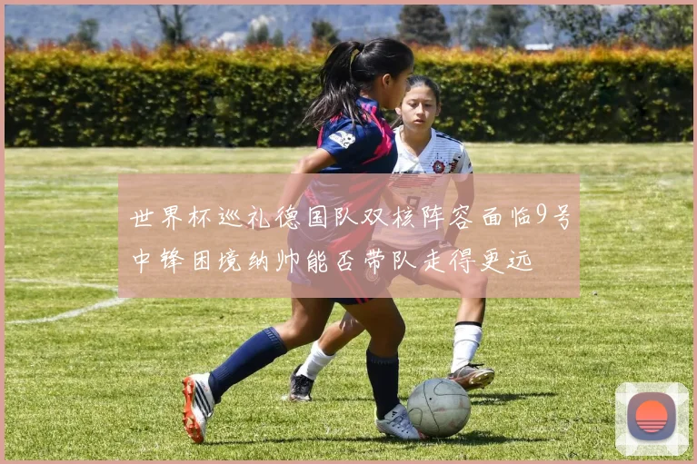 世界杯巡礼德国队双核阵容面临9号中锋困境纳帅能否带队走得更远
