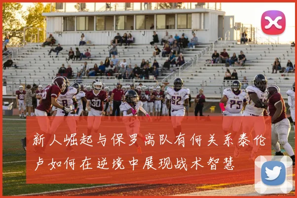 新人崛起与保罗离队有何关系泰伦卢如何在逆境中展现战术智慧