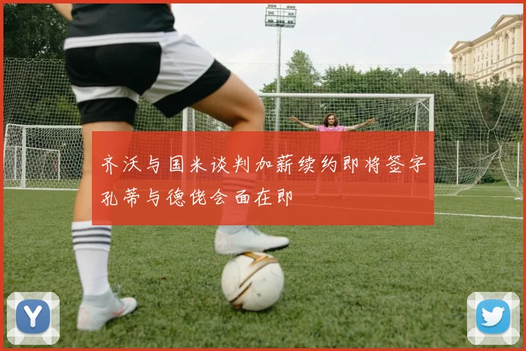 齐沃与国米谈判加薪续约即将签字孔蒂与德佬会面在即