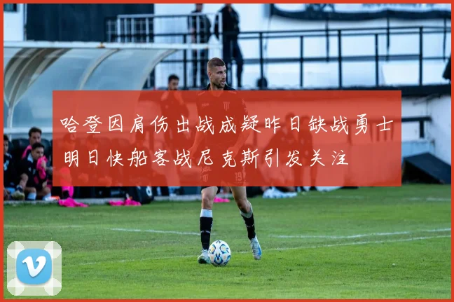 哈登因肩伤出战成疑昨日缺战勇士明日快船客战尼克斯引发关注
