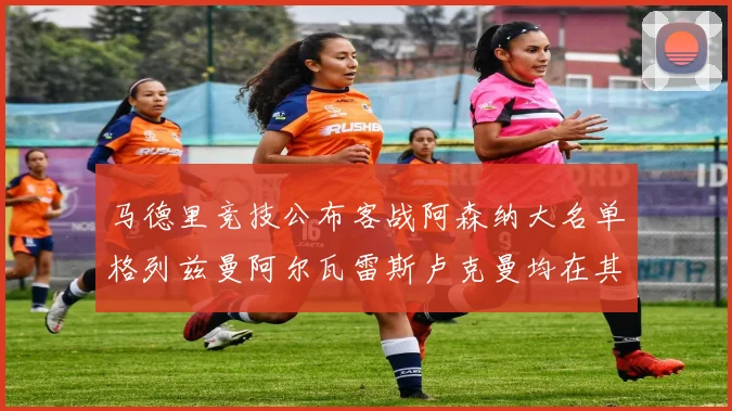 马德里竞技公布客战阿森纳大名单格列兹曼阿尔瓦雷斯卢克曼均在其中